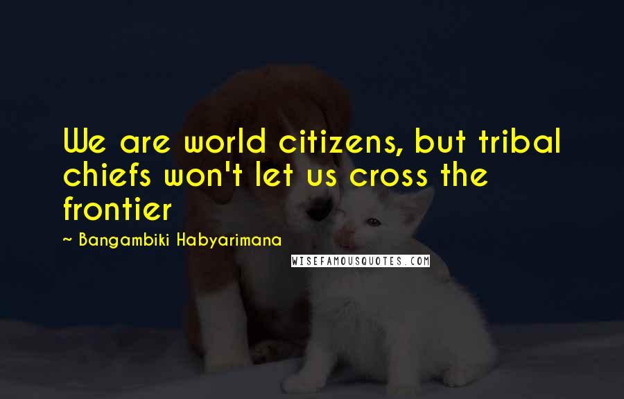 Bangambiki Habyarimana Quotes: We are world citizens, but tribal chiefs won't let us cross the frontier