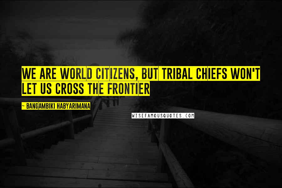 Bangambiki Habyarimana Quotes: We are world citizens, but tribal chiefs won't let us cross the frontier