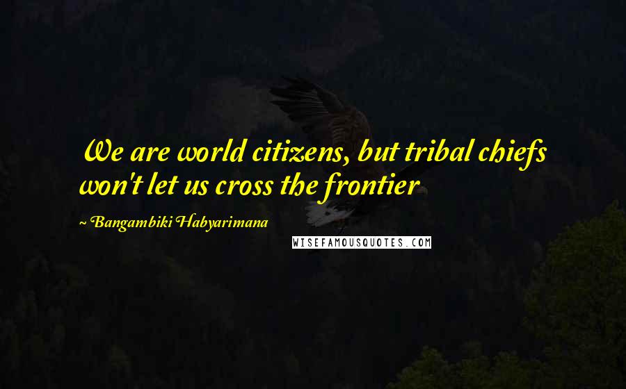 Bangambiki Habyarimana Quotes: We are world citizens, but tribal chiefs won't let us cross the frontier