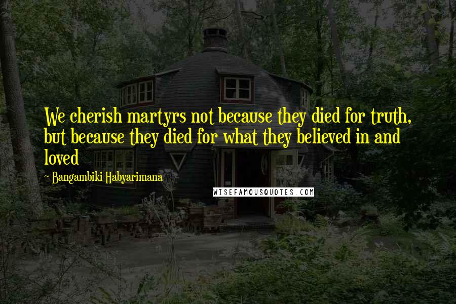 Bangambiki Habyarimana Quotes: We cherish martyrs not because they died for truth, but because they died for what they believed in and loved