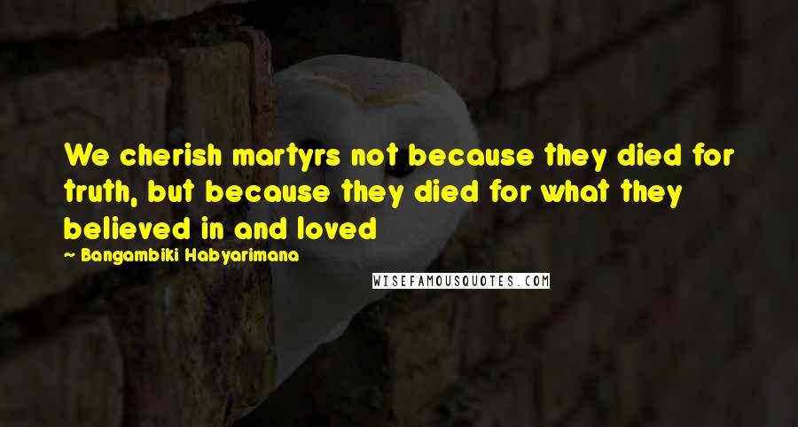 Bangambiki Habyarimana Quotes: We cherish martyrs not because they died for truth, but because they died for what they believed in and loved