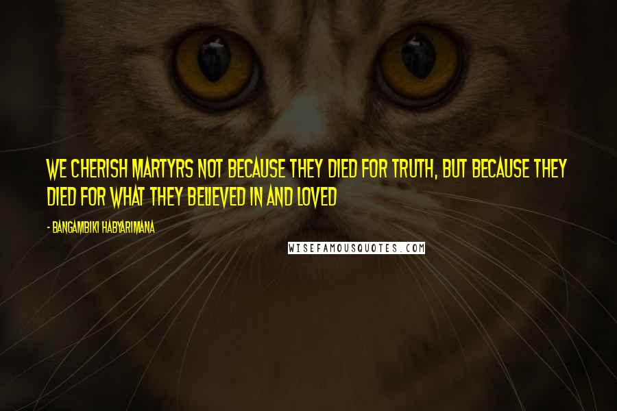 Bangambiki Habyarimana Quotes: We cherish martyrs not because they died for truth, but because they died for what they believed in and loved