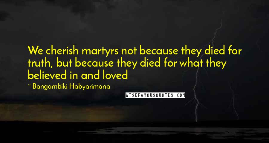 Bangambiki Habyarimana Quotes: We cherish martyrs not because they died for truth, but because they died for what they believed in and loved