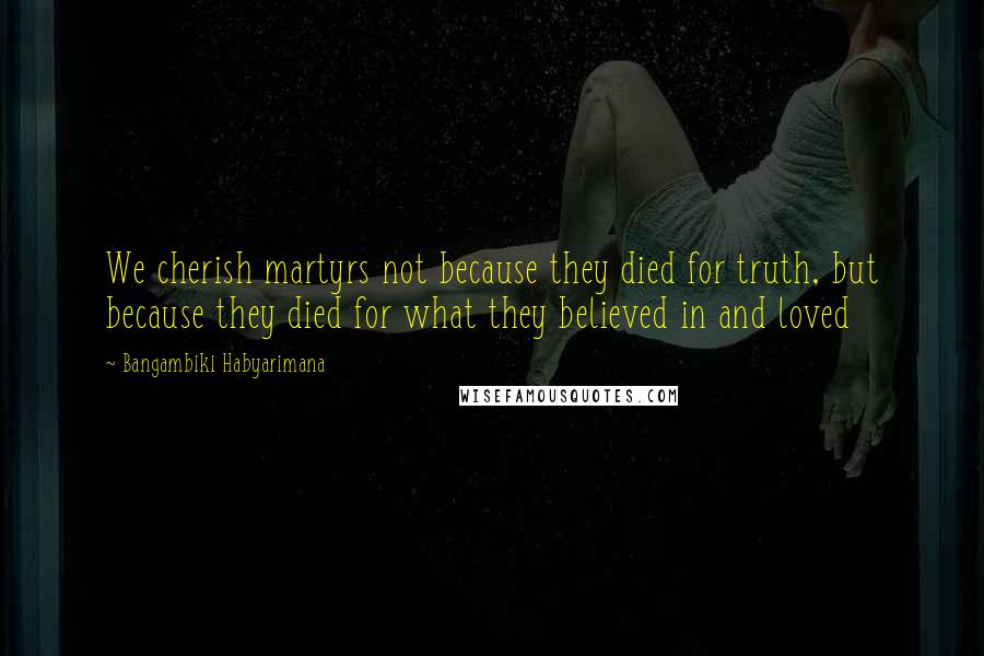 Bangambiki Habyarimana Quotes: We cherish martyrs not because they died for truth, but because they died for what they believed in and loved