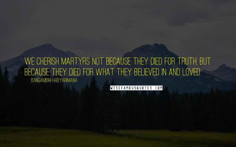 Bangambiki Habyarimana Quotes: We cherish martyrs not because they died for truth, but because they died for what they believed in and loved