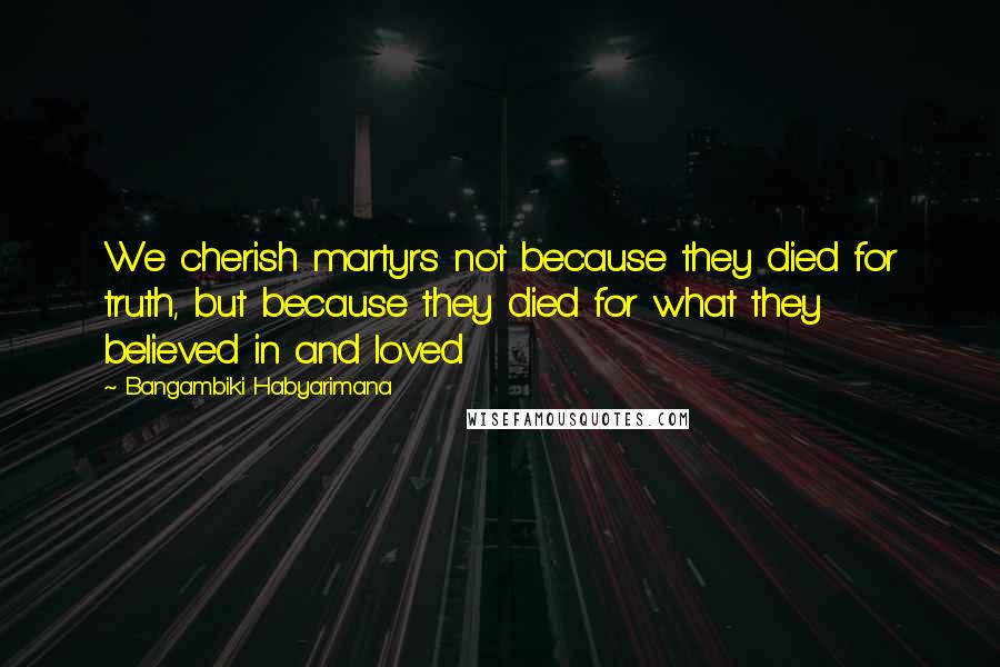 Bangambiki Habyarimana Quotes: We cherish martyrs not because they died for truth, but because they died for what they believed in and loved