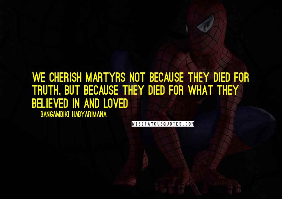 Bangambiki Habyarimana Quotes: We cherish martyrs not because they died for truth, but because they died for what they believed in and loved