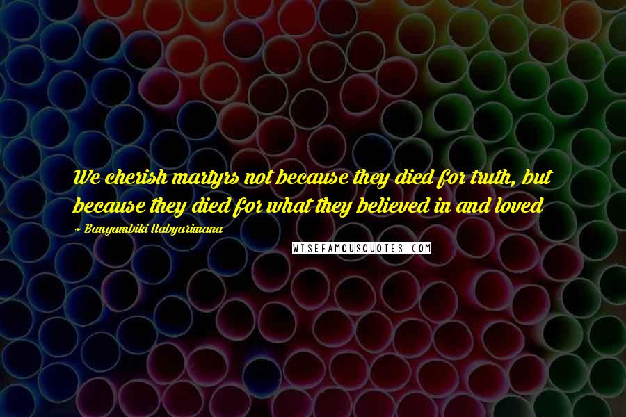 Bangambiki Habyarimana Quotes: We cherish martyrs not because they died for truth, but because they died for what they believed in and loved