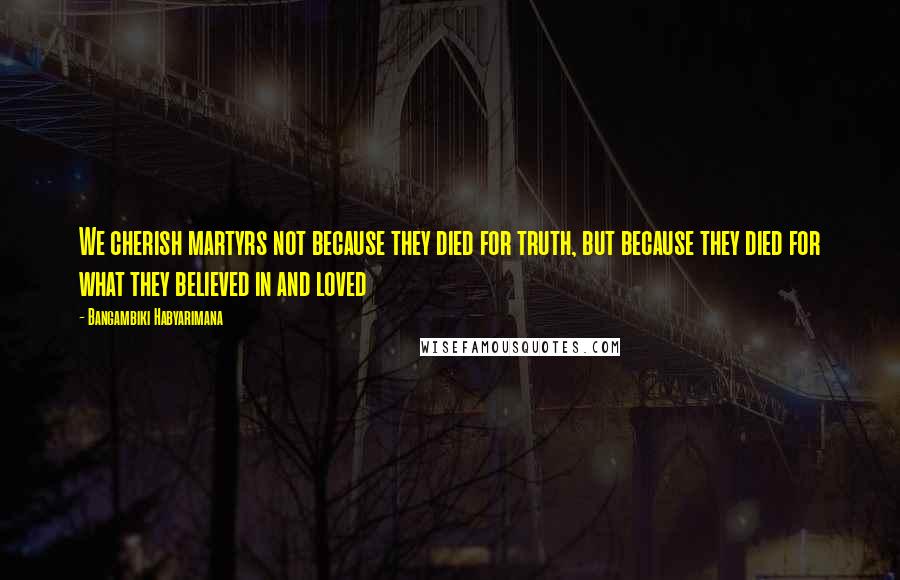 Bangambiki Habyarimana Quotes: We cherish martyrs not because they died for truth, but because they died for what they believed in and loved