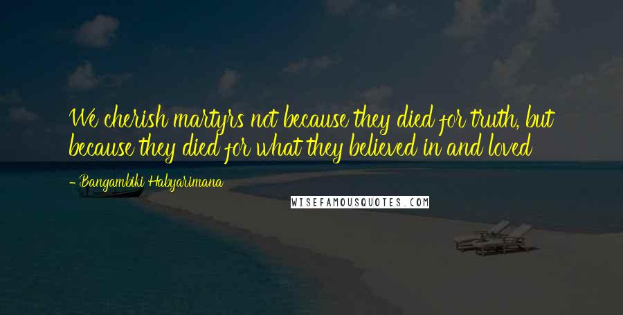 Bangambiki Habyarimana Quotes: We cherish martyrs not because they died for truth, but because they died for what they believed in and loved