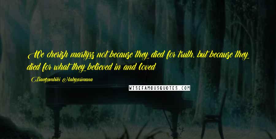 Bangambiki Habyarimana Quotes: We cherish martyrs not because they died for truth, but because they died for what they believed in and loved