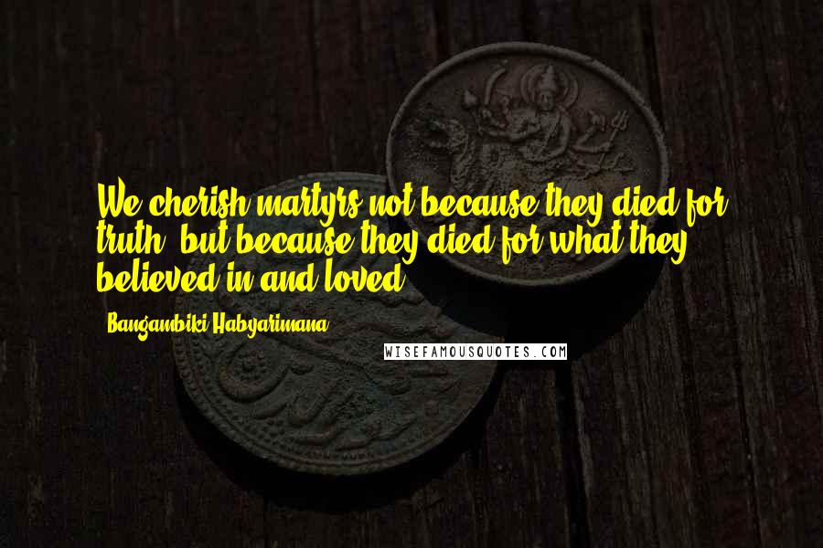 Bangambiki Habyarimana Quotes: We cherish martyrs not because they died for truth, but because they died for what they believed in and loved