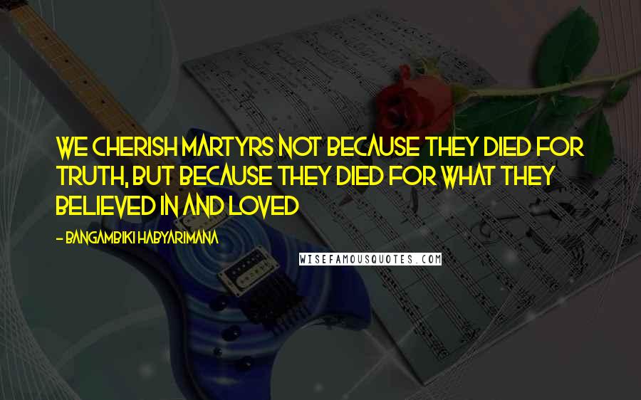 Bangambiki Habyarimana Quotes: We cherish martyrs not because they died for truth, but because they died for what they believed in and loved