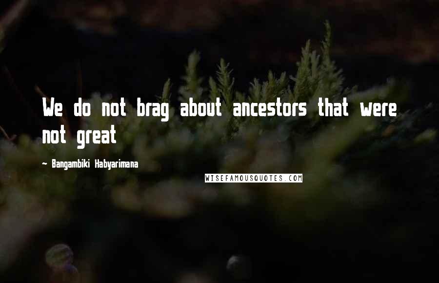 Bangambiki Habyarimana Quotes: We do not brag about ancestors that were not great