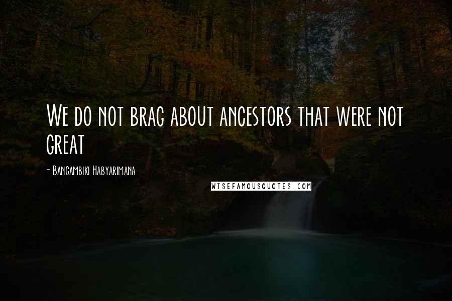 Bangambiki Habyarimana Quotes: We do not brag about ancestors that were not great