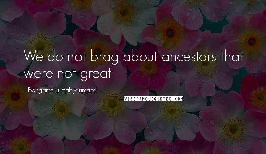 Bangambiki Habyarimana Quotes: We do not brag about ancestors that were not great