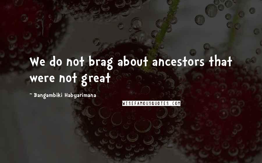 Bangambiki Habyarimana Quotes: We do not brag about ancestors that were not great