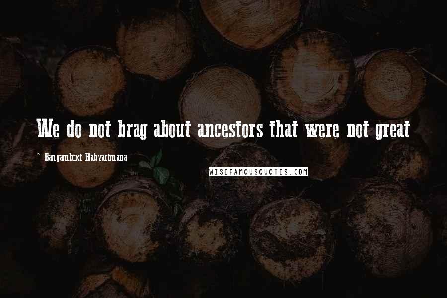 Bangambiki Habyarimana Quotes: We do not brag about ancestors that were not great