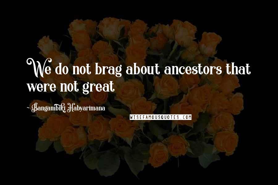 Bangambiki Habyarimana Quotes: We do not brag about ancestors that were not great