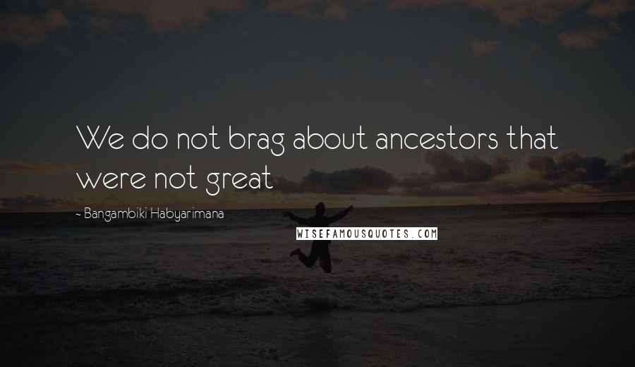 Bangambiki Habyarimana Quotes: We do not brag about ancestors that were not great