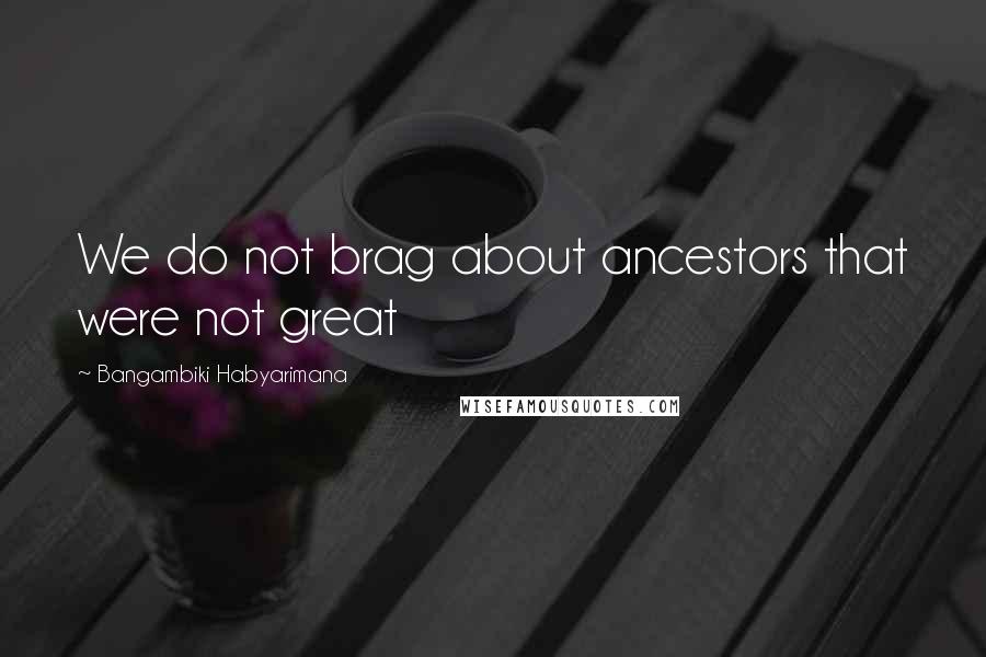 Bangambiki Habyarimana Quotes: We do not brag about ancestors that were not great