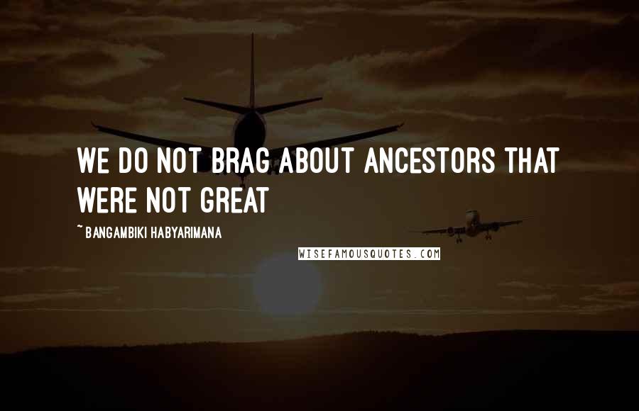 Bangambiki Habyarimana Quotes: We do not brag about ancestors that were not great