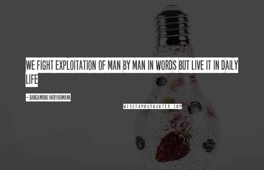 Bangambiki Habyarimana Quotes: We fight exploitation of man by man in words but live it in daily life
