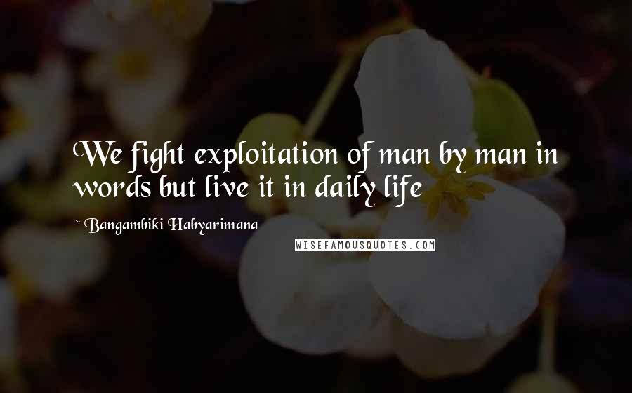Bangambiki Habyarimana Quotes: We fight exploitation of man by man in words but live it in daily life