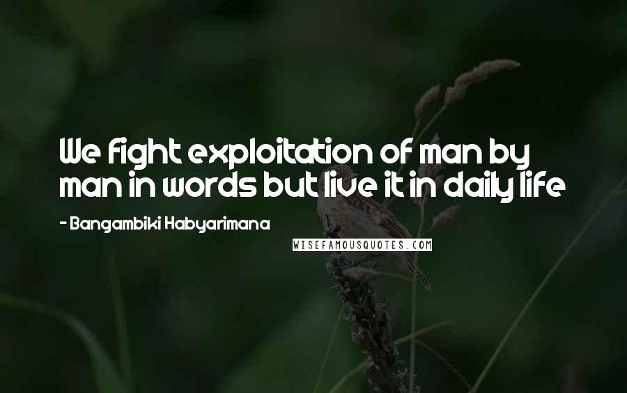 Bangambiki Habyarimana Quotes: We fight exploitation of man by man in words but live it in daily life