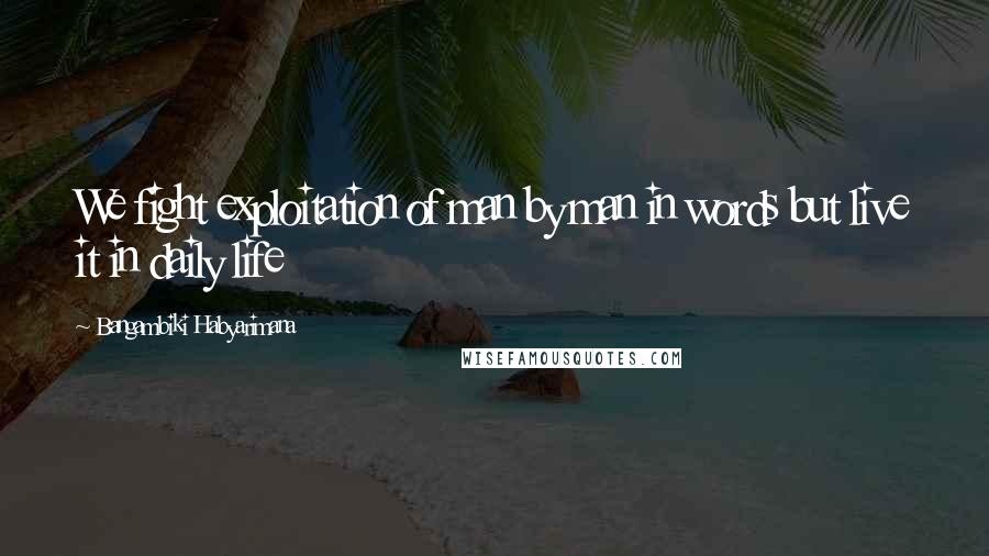 Bangambiki Habyarimana Quotes: We fight exploitation of man by man in words but live it in daily life