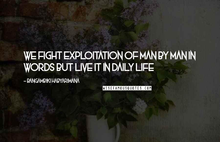 Bangambiki Habyarimana Quotes: We fight exploitation of man by man in words but live it in daily life