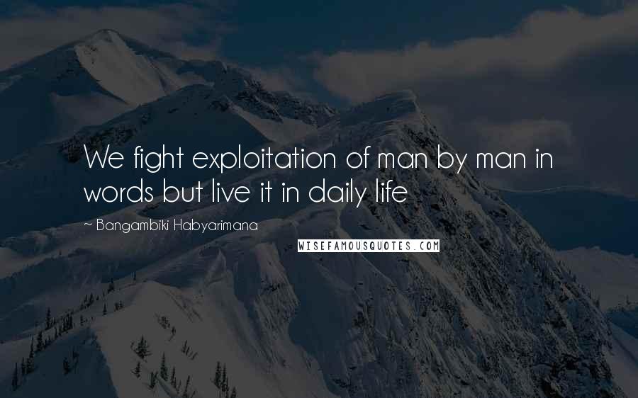 Bangambiki Habyarimana Quotes: We fight exploitation of man by man in words but live it in daily life