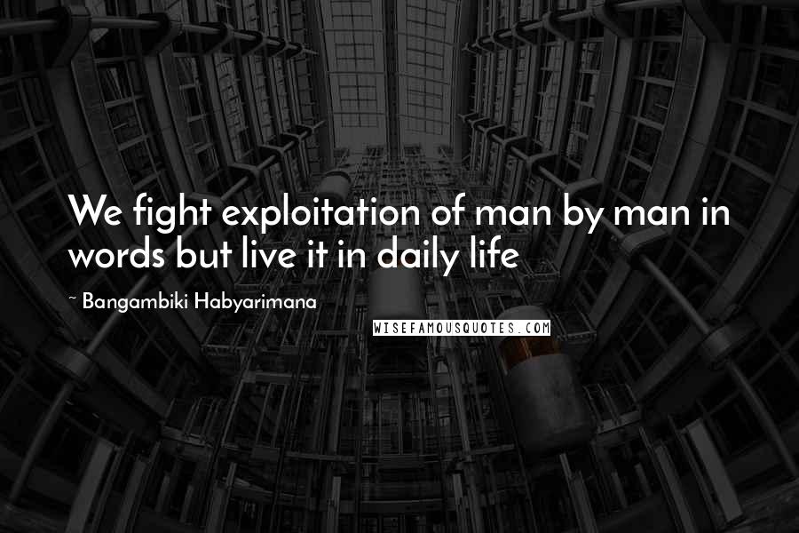 Bangambiki Habyarimana Quotes: We fight exploitation of man by man in words but live it in daily life