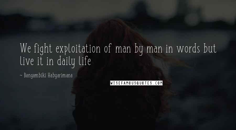 Bangambiki Habyarimana Quotes: We fight exploitation of man by man in words but live it in daily life