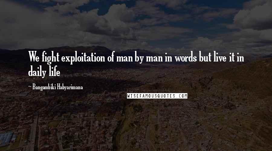Bangambiki Habyarimana Quotes: We fight exploitation of man by man in words but live it in daily life