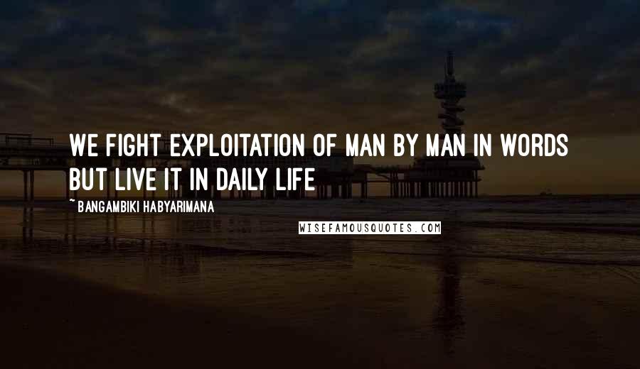 Bangambiki Habyarimana Quotes: We fight exploitation of man by man in words but live it in daily life