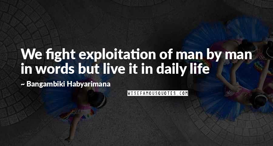 Bangambiki Habyarimana Quotes: We fight exploitation of man by man in words but live it in daily life