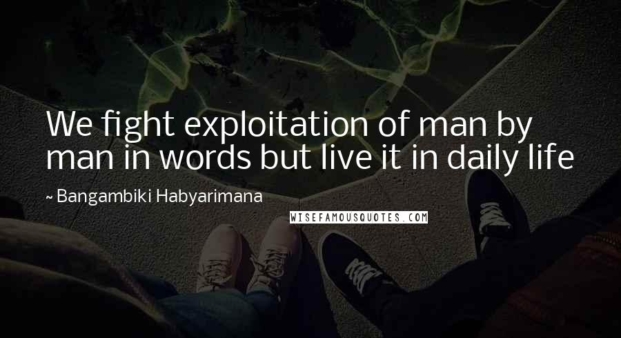 Bangambiki Habyarimana Quotes: We fight exploitation of man by man in words but live it in daily life