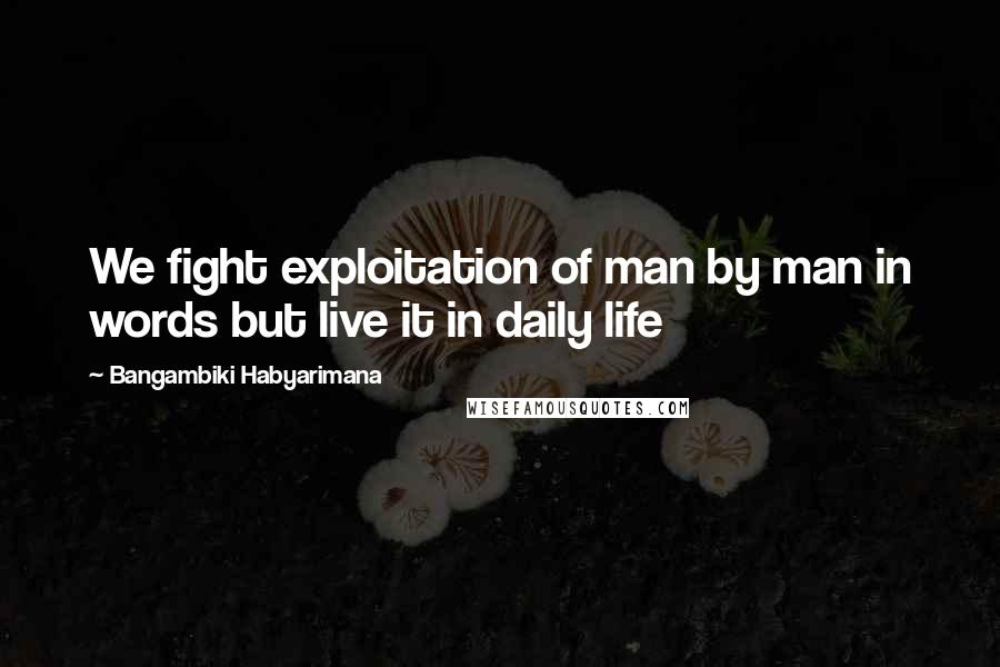 Bangambiki Habyarimana Quotes: We fight exploitation of man by man in words but live it in daily life