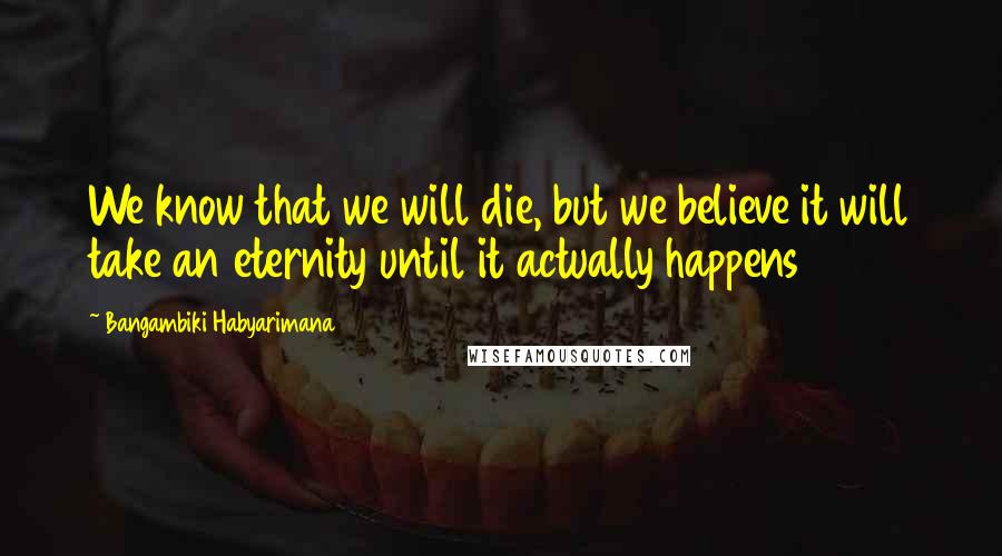 Bangambiki Habyarimana Quotes: We know that we will die, but we believe it will take an eternity until it actually happens