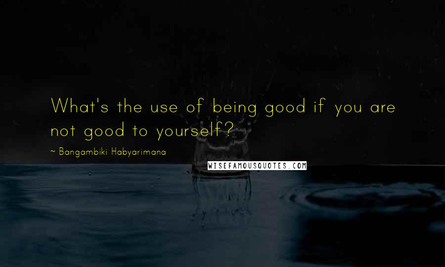 Bangambiki Habyarimana Quotes: What's the use of being good if you are not good to yourself?