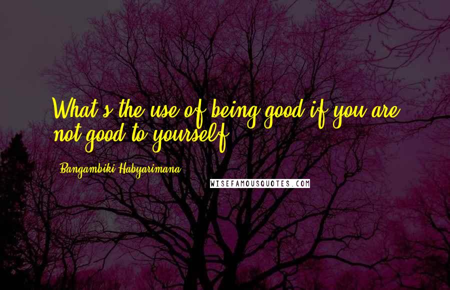 Bangambiki Habyarimana Quotes: What's the use of being good if you are not good to yourself?