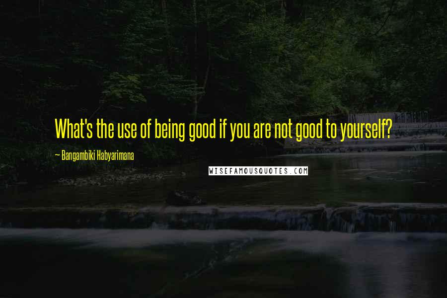 Bangambiki Habyarimana Quotes: What's the use of being good if you are not good to yourself?