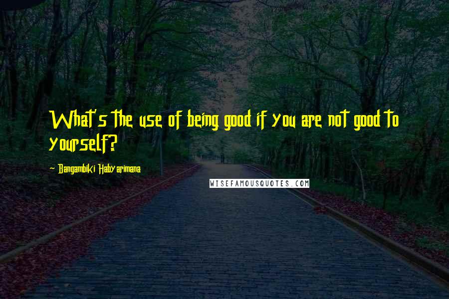 Bangambiki Habyarimana Quotes: What's the use of being good if you are not good to yourself?