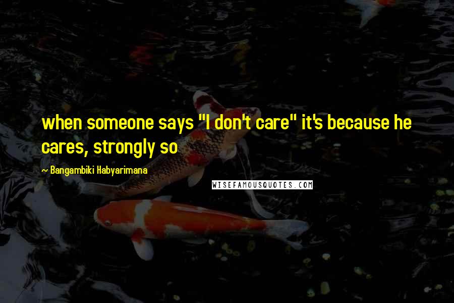 Bangambiki Habyarimana Quotes: when someone says "I don't care" it's because he cares, strongly so
