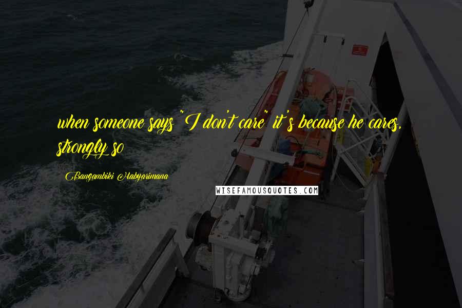 Bangambiki Habyarimana Quotes: when someone says "I don't care" it's because he cares, strongly so