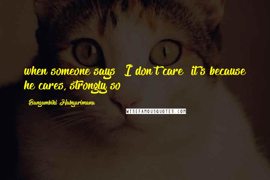 Bangambiki Habyarimana Quotes: when someone says "I don't care" it's because he cares, strongly so