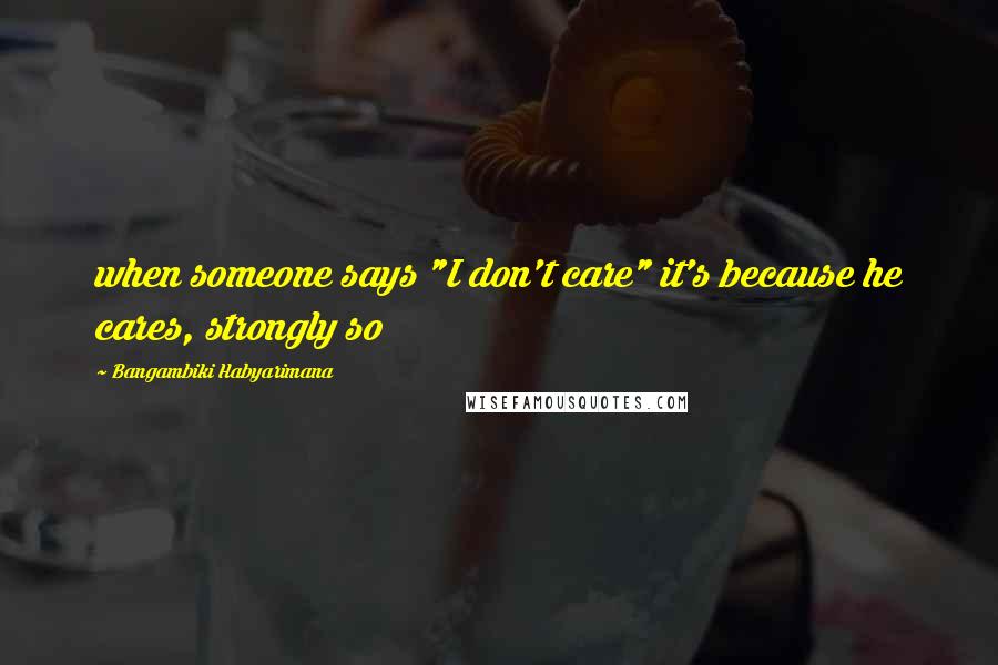 Bangambiki Habyarimana Quotes: when someone says "I don't care" it's because he cares, strongly so
