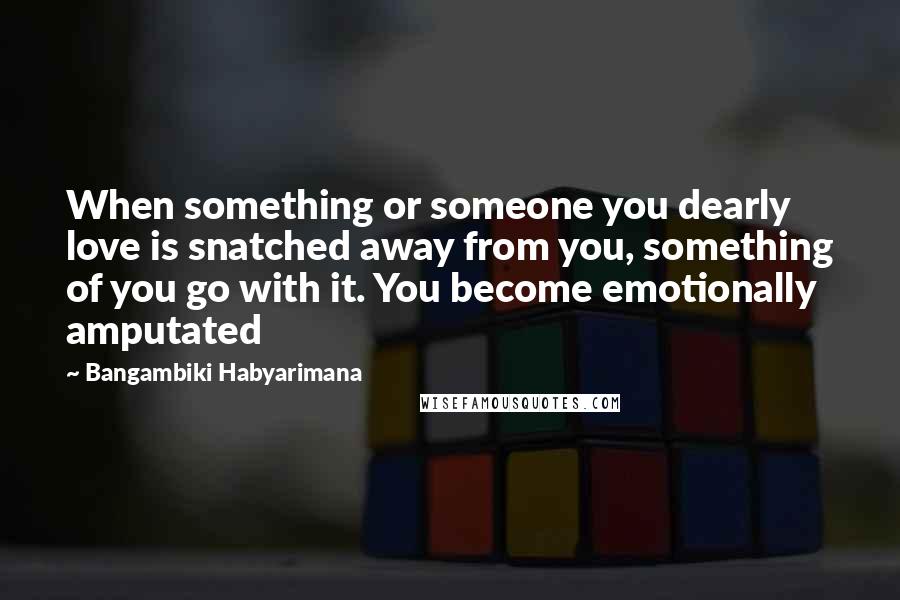 Bangambiki Habyarimana Quotes: When something or someone you dearly love is snatched away from you, something of you go with it. You become emotionally amputated