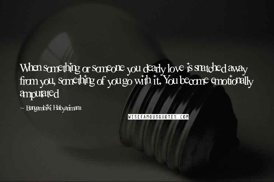 Bangambiki Habyarimana Quotes: When something or someone you dearly love is snatched away from you, something of you go with it. You become emotionally amputated